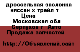 дроссельная заслонка ниссан х-трейл т31 › Цена ­ 2 500 - Московская обл., Серпухов г. Авто » Продажа запчастей   